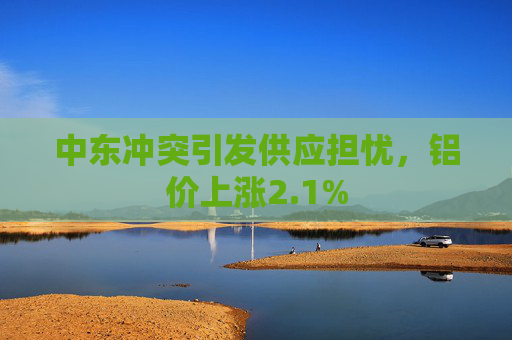 中东冲突引发供应担忧，铝价上涨2.1%