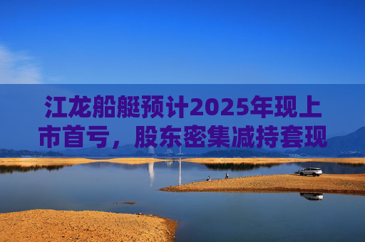 江龙船艇预计2025年现上市首亏，股东密集减持套现  第1张