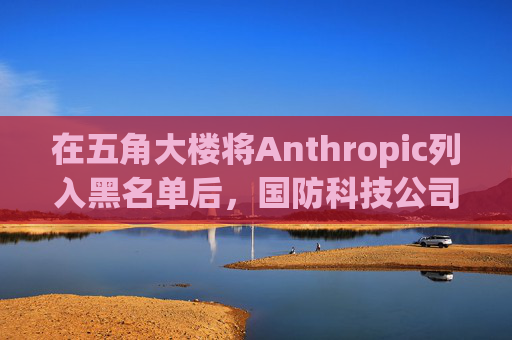 在五角大楼将Anthropic列入黑名单后，国防科技公司纷纷弃用Claude