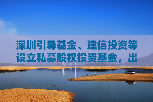 深圳引导基金、建信投资等设立私募股权投资基金，出资额70亿元  第1张