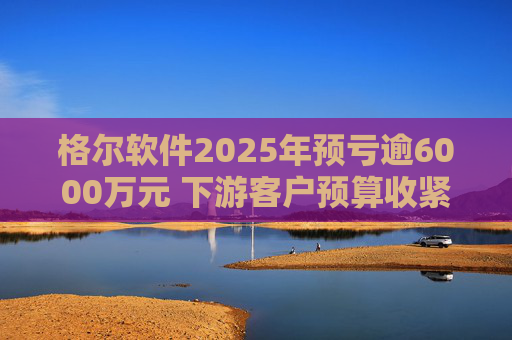 格尔软件2025年预亏逾6000万元 下游客户预算收紧致主营业务下滑  第1张
