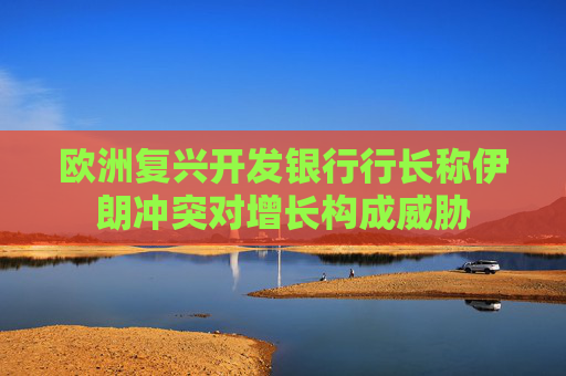 欧洲复兴开发银行行长称伊朗冲突对增长构成威胁