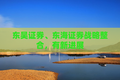 东吴证券、东海证券战略整合，有新进展