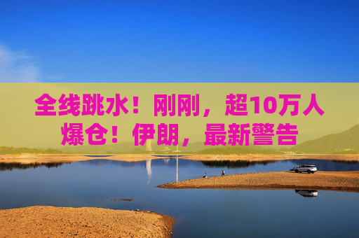 全线跳水！刚刚，超10万人爆仓！伊朗，最新警告