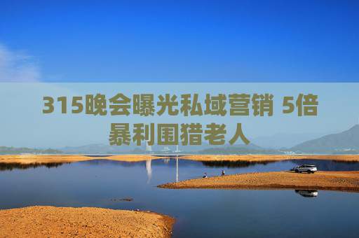 315晚会曝光私域营销 5倍暴利围猎老人