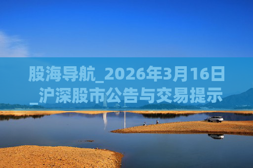 股海导航_2026年3月16日_沪深股市公告与交易提示