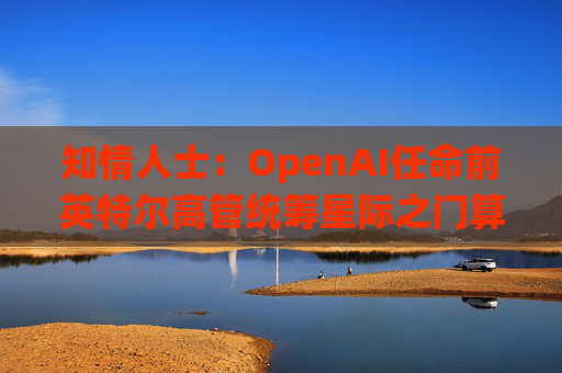 知情人士：OpenAI任命前英特尔高管统筹星际之门算力计划
