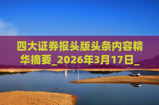 四大证券报头版头条内容精华摘要_2026年3月17日_财经新闻