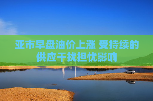 亚市早盘油价上涨 受持续的供应干扰担忧影响
