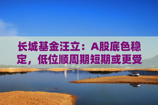 长城基金汪立：A股底色稳定，低位顺周期短期或更受益
