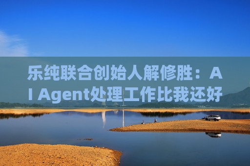 乐纯联合创始人解修胜：AI Agent处理工作比我还好，已经把我替代了