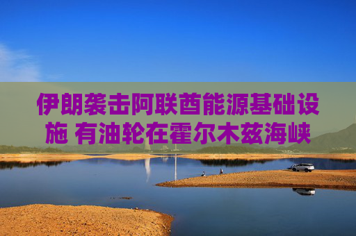 伊朗袭击阿联酋能源基础设施 有油轮在霍尔木兹海峡附近遭袭
