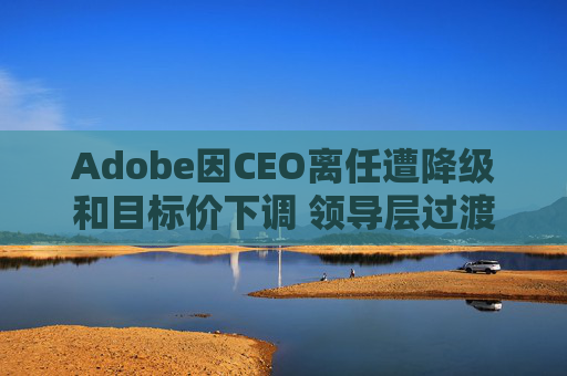 Adobe因CEO离任遭降级和目标价下调 领导层过渡与增长担忧拖累前景