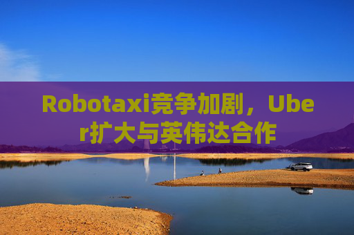 Robotaxi竞争加剧，Uber扩大与英伟达合作  第1张