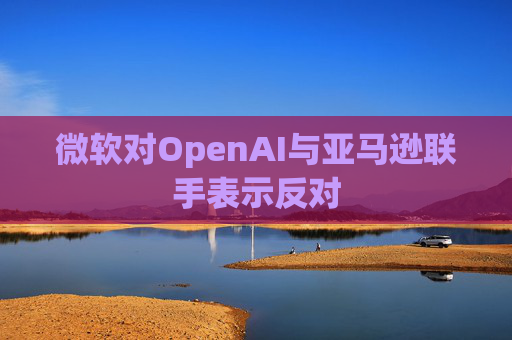 微软对OpenAI与亚马逊联手表示反对