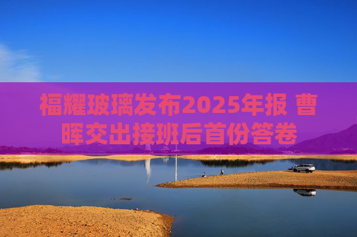 福耀玻璃发布2025年报 曹晖交出接班后首份答卷