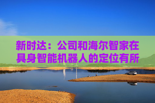 新时达：公司和海尔智家在具身智能机器人的定位有所不同