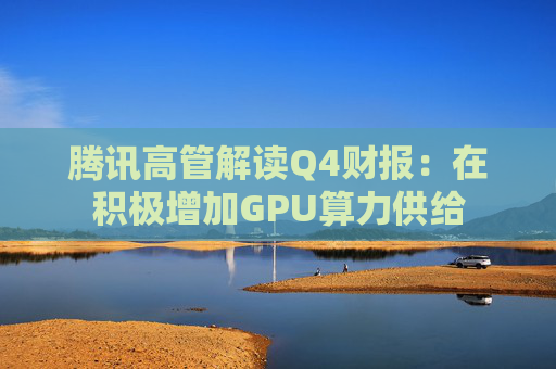 腾讯高管解读Q4财报：在积极增加GPU算力供给