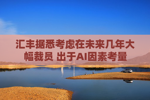 汇丰据悉考虑在未来几年大幅裁员 出于AI因素考量