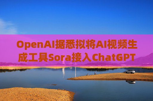 OpenAI据悉拟将AI视频生成工具Sora接入ChatGPT