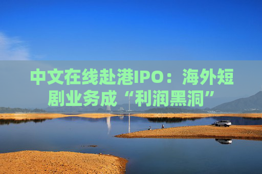 中文在线赴港IPO：海外短剧业务成“利润黑洞”