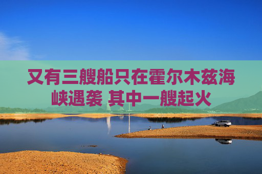 又有三艘船只在霍尔木兹海峡遇袭 其中一艘起火