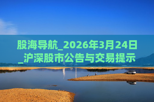 股海导航_2026年3月24日_沪深股市公告与交易提示