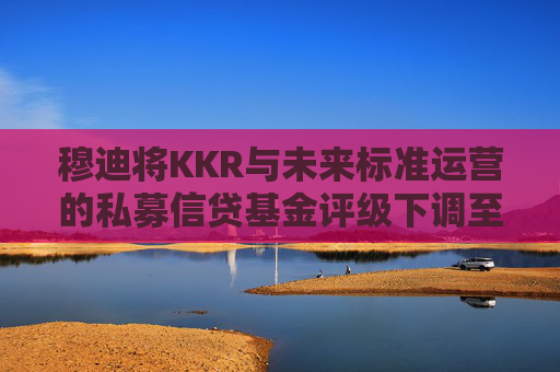 穆迪将KKR与未来标准运营的私募信贷基金评级下调至垃圾级