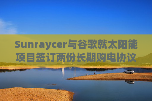 Sunraycer与谷歌就太阳能项目签订两份长期购电协议