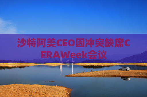 沙特阿美CEO因冲突缺席CERAWeek会议