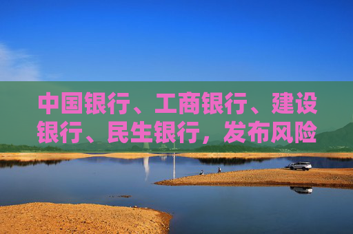 中国银行、工商银行、建设银行、民生银行，发布风险提示