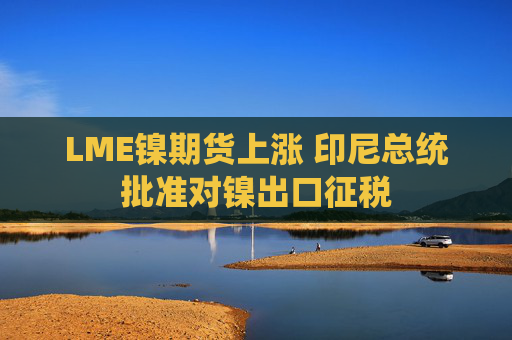 LME镍期货上涨 印尼总统批准对镍出口征税