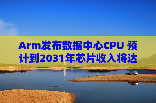 Arm发布数据中心CPU 预计到2031年芯片收入将达到150亿美元