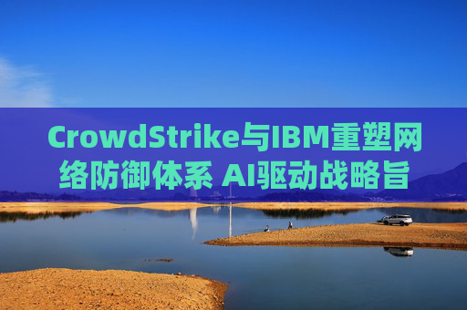 CrowdStrike与IBM重塑网络防御体系 AI驱动战略旨在实现更快速的威胁响应  第1张