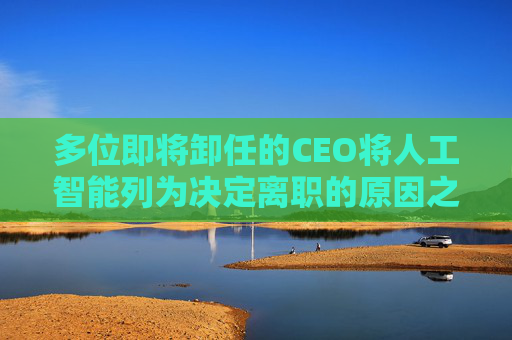 多位即将卸任的CEO将人工智能列为决定离职的原因之一