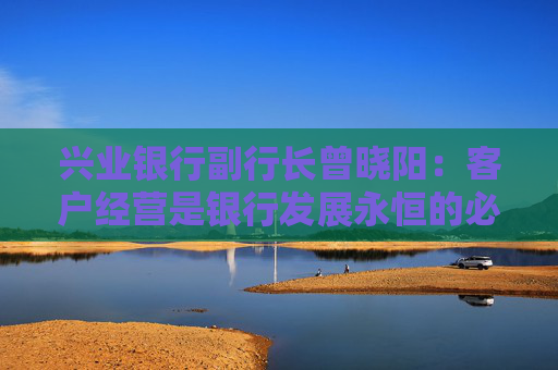 兴业银行副行长曾晓阳：客户经营是银行发展永恒的必答题