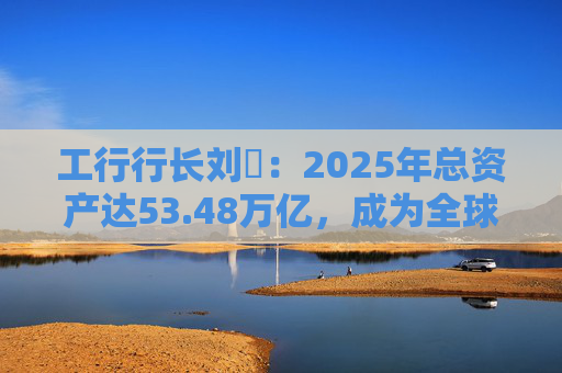 工行行长刘珺：2025年总资产达53.48万亿，成为全球首家突破50万亿的银行