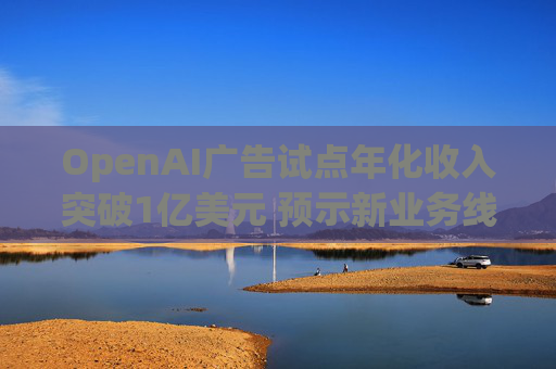 OpenAI广告试点年化收入突破1亿美元 预示新业务线快速增长
