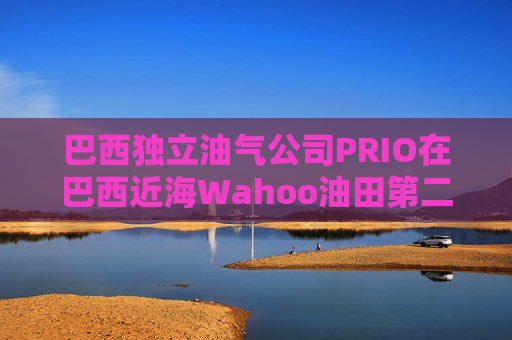 巴西独立油气公司PRIO在巴西近海Wahoo油田第二口生产井投产