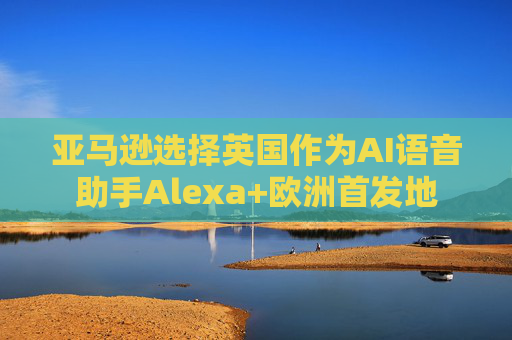 亚马逊选择英国作为AI语音助手Alexa+欧洲首发地