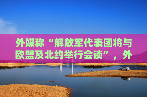 外媒称“解放军代表团将与欧盟及北约举行会谈”，外交部回应