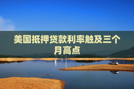 美国抵押贷款利率触及三个月高点