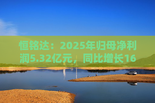 恒铭达：2025年归母净利润5.32亿元，同比增长16.43%