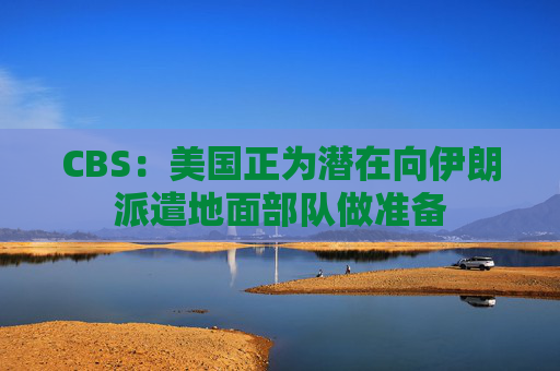 CBS：美国正为潜在向伊朗派遣地面部队做准备