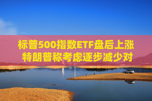 标普500指数ETF盘后上涨 特朗普称考虑逐步减少对伊朗的军事行动