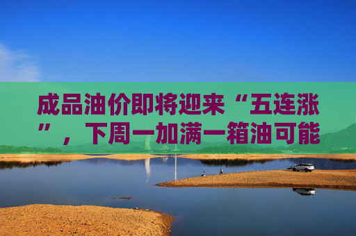 成品油价即将迎来“五连涨”，下周一加满一箱油可能将多花80元，周末记得加满油
