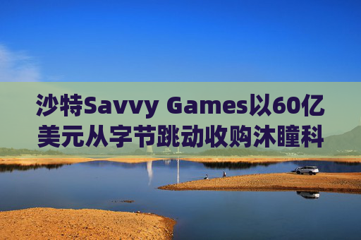 沙特Savvy Games以60亿美元从字节跳动收购沐瞳科技  第1张