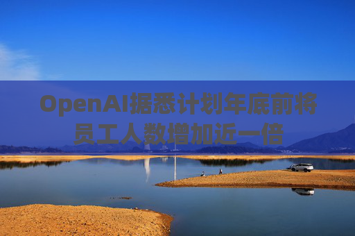 OpenAI据悉计划年底前将员工人数增加近一倍