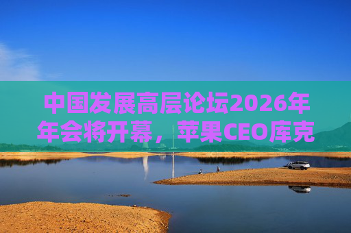 中国发展高层论坛2026年年会将开幕，苹果CEO库克担任外方主席