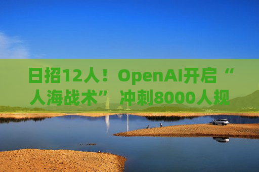 日招12人！OpenAI开启“人海战术” 冲刺8000人规模